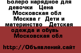 Болеро нарядное для девочки › Цена ­ 800 - Московская обл., Москва г. Дети и материнство » Детская одежда и обувь   . Московская обл.